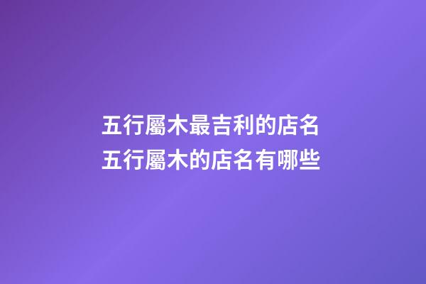 五行屬木最吉利的店名 五行屬木的店名有哪些-第1張-店鋪起名-玄機派